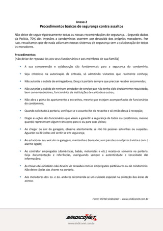 Anexo 2
Procedimentos básicos de segurança contra assaltos
Não deixe de seguir rigorosamente todas as nossas recomendações de segurança. . Segundo dados
da Polícia, 70% das invasões a condomínios ocorrem por descuido dos próprios moradores. Por
isso, ressaltamos que de nada adiantam nossos sistemas de segurança sem a colaboração de todos
os moradores.
Procedimentos:
(não deixe de repassá-los aos seus funcionários e aos membros de sua família)
 A sua compreensão e colaboração são fundamentais para a segurança do condomínio;
 Seja criterioso na autorização de entrada, só admitindo visitantes que realmente conheça;
 Não autorize a subida de entregadores. Desça à portaria sempre que precisar receber encomendas;
 Não autorize a subida de nenhum prestador de serviço que não tenha sido devidamente requisitado,
bem como vendedores, funcionários de instituições de caridade e outros;
 Não abra a porta do apartamento a estranhos, mesmo que estejam acompanhados de funcionários
do condomínio;
 Quando solicitado à portaria, verifique se o assunto lhe diz respeito e só então desça à recepção;
 Elogie as ações dos funcionários que visam a garantir a segurança de todos os condôminos, mesmo
quando representam algum transtorno para si ou para suas visitas;
 Ao chegar ou sair da garagem, observe atentamente se não há pessoas estranhas ou suspeitas.
Aguarde ou dê voltas até sentir-se em segurança;
 Ao estacionar seu veículo na garagem, mantenha-o trancado, sem pacotes ou objetos à vista e com o
alarme ligado;
 Ao contratar empregados (domésticas, babás, motoristas e etc.) receba-os somente na portaria.
Exija documentação e referências, averiguando sempre a autenticidade e veracidade das
informações;
 As chaves das unidades não devem ser deixadas com os empregados particulares ou do condomínio.
Não deixe cópias das chaves na portaria.
 Aos moradores dos 1o. e 2o. andares recomenda-se um cuidado especial na proteção das áreas de
acesso.
Fonte: Portal SíndicoNet – www.sindiconet.com.br
 
