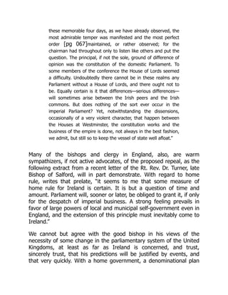 these memorable four days, as we have already observed, the
most admirable temper was manifested and the most perfect
order [pg 067]maintained, or rather observed; for the
chairman had throughout only to listen like others and put the
question. The principal, if not the sole, ground of difference of
opinion was the constitution of the domestic Parliament. To
some members of the conference the House of Lords seemed
a difficulty. Undoubtedly there cannot be in these realms any
Parliament without a House of Lords, and there ought not to
be. Equally certain is it that differences—serious differences—
will sometimes arise between the Irish peers and the Irish
commons. But does nothing of the sort ever occur in the
imperial Parliament? Yet, notwithstanding the dissensions,
occasionally of a very violent character, that happen between
the Houses at Westminster, the constitution works and the
business of the empire is done, not always in the best fashion,
we admit, but still so to keep the vessel of state well afloat.”
Many of the bishops and clergy in England, also, are warm
sympathizers, if not active advocates, of the proposed repeal, as the
following extract from a recent letter of the Rt. Rev. Dr. Turner, late
Bishop of Salford, will in part demonstrate. With regard to home
rule, writes that prelate, “it seems to me that some measure of
home rule for Ireland is certain. It is but a question of time and
amount. Parliament will, sooner or later, be obliged to grant it, if only
for the despatch of imperial business. A strong feeling prevails in
favor of large powers of local and municipal self-government even in
England, and the extension of this principle must inevitably come to
Ireland.”
We cannot but agree with the good bishop in his views of the
necessity of some change in the parliamentary system of the United
Kingdoms, at least as far as Ireland is concerned, and trust,
sincerely trust, that his predictions will be justified by events, and
that very quickly. With a home government, a denominational plan
 