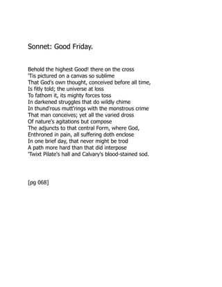 Sonnet: Good Friday.
Behold the highest Good! there on the cross
'Tis pictured on a canvas so sublime
That God's own thought, conceived before all time,
Is fitly told; the universe at loss
To fathom it, its mighty forces toss
In darkened struggles that do wildly chime
In thund'rous mutt'rings with the monstrous crime
That man conceives; yet all the varied dross
Of nature's agitations but compose
The adjuncts to that central Form, where God,
Enthroned in pain, all suffering doth enclose
In one brief day, that never might be trod
A path more hard than that did interpose
'Twixt Pilate's hall and Calvary's blood-stained sod.
[pg 068]
 