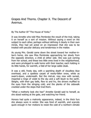 Grapes And Thorns. Chapter X. The Descent of
Avernus.
By The Author Of “The House of Yorke.”
It was Annette who told Miss Pembroke the result of the trial, taking
it on herself as a sort of mission. Without saying a word on the
subject to each other, perhaps without defining it clearly in their own
minds, they had yet acted on an impression that she was to be
treated with peculiar delicacy and tenderness in the matter.
As young Mrs. Gerald came down the street toward her mother-in-
law's home, she saw Miss Pembroke approaching her slowly from
the opposite direction, a child at either side. She was just coming
from her school, and these two little ones lived in the neighborhood,
and were privileged to walk home with their teacher, each holding in
its little hands, for warmth, a fold of her large sable cloak.
It was a still, frosty day, with a sparkling depth of cloudless blue
overhead, and a spotless carpet of newly-fallen snow, white as
swan's-down, underneath. But the mid-air, rosy now with sunset,
imparted a tinge of violet to the sky and a soft blush to the earth.
Sleighs, with their gay bells, flew to and fro, the drivers muffled to
the eyes from the stinging cold; and the planks of the sidewalk
crackled under the steps that trod them.
“What a motherly look she has!” Annette Gerald said to herself, as
she stood waiting at the gate, and watching her friend.
Honora had quite a matronly appearance, indeed, in the thick furs
she always wore in winter. She was fond of warmth, and scarcely
quick enough in her motions to resist the cold of a northern climate
 