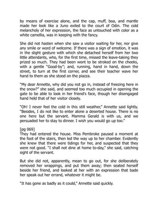 by means of exercise alone, and the cap, muff, boa, and mantle
made her look like a Juno exiled to the court of Odin. The cold
melancholy of her expression, the face as untouched with color as a
white camellia, was in keeping with the fancy.
She did not hasten when she saw a visitor waiting for her, nor give
any smile or word of welcome. If there was a sign of emotion, it was
in the slight gesture with which she detached herself from her two
little attendants, who, for the first time, missed the leave-taking they
prized so much. They had been wont to be stroked on the cheeks,
with a gentle “Good-by”; and, running, hand in hand, down the
street, to turn at the first corner, and see their teacher wave her
hand to them as she stood on the piazza.
“My dear Annette, why did you not go in, instead of freezing here in
the snow?” she said, and seemed too much occupied in opening the
gate to be able to look in her friend's face, though her disengaged
hand held that of her visitor closely.
“Oh! I never feel the cold in this still weather,” Annette said lightly.
“Besides, I do not like to enter alone a deserted house. There is no
one here but the servant. Mamma Gerald is with us, and we
persuaded her to stay to dinner. I wish you would go up too.”
[pg 069]
They had entered the house. Miss Pembroke paused a moment at
the foot of the stairs, then led the way up to her chamber. Evidently
she knew that there were tidings for her, and suspected that they
were not good. “I shall not dine at home to-day,” she said, catching
sight of the servant.
But she did not, apparently, mean to go out, for she deliberately
removed her wrappings, and put them away; then seated herself
beside her friend, and looked at her with an expression that bade
her speak out her errand, whatever it might be.
“It has gone as badly as it could,” Annette said quickly.
 