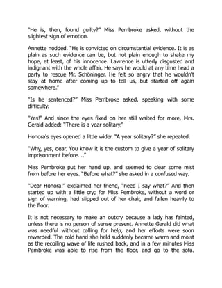 “He is, then, found guilty?” Miss Pembroke asked, without the
slightest sign of emotion.
Annette nodded. “He is convicted on circumstantial evidence. It is as
plain as such evidence can be, but not plain enough to shake my
hope, at least, of his innocence. Lawrence is utterly disgusted and
indignant with the whole affair. He says he would at any time head a
party to rescue Mr. Schöninger. He felt so angry that he wouldn't
stay at home after coming up to tell us, but started off again
somewhere.”
“Is he sentenced?” Miss Pembroke asked, speaking with some
difficulty.
“Yes!” And since the eyes fixed on her still waited for more, Mrs.
Gerald added: “There is a year solitary.”
Honora's eyes opened a little wider. “A year solitary?” she repeated.
“Why, yes, dear. You know it is the custom to give a year of solitary
imprisonment before....”
Miss Pembroke put her hand up, and seemed to clear some mist
from before her eyes. “Before what?” she asked in a confused way.
“Dear Honora!” exclaimed her friend, “need I say what?” And then
started up with a little cry; for Miss Pembroke, without a word or
sign of warning, had slipped out of her chair, and fallen heavily to
the floor.
It is not necessary to make an outcry because a lady has fainted,
unless there is no person of sense present. Annette Gerald did what
was needful without calling for help, and her efforts were soon
rewarded. The cold hand she held suddenly became warm and moist
as the recoiling wave of life rushed back, and in a few minutes Miss
Pembroke was able to rise from the floor, and go to the sofa.
 