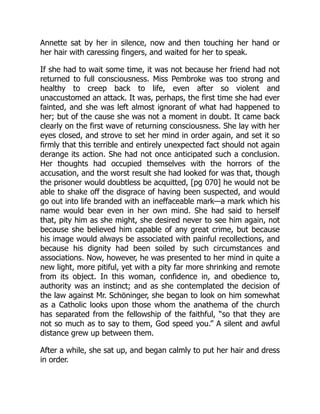 Annette sat by her in silence, now and then touching her hand or
her hair with caressing fingers, and waited for her to speak.
If she had to wait some time, it was not because her friend had not
returned to full consciousness. Miss Pembroke was too strong and
healthy to creep back to life, even after so violent and
unaccustomed an attack. It was, perhaps, the first time she had ever
fainted, and she was left almost ignorant of what had happened to
her; but of the cause she was not a moment in doubt. It came back
clearly on the first wave of returning consciousness. She lay with her
eyes closed, and strove to set her mind in order again, and set it so
firmly that this terrible and entirely unexpected fact should not again
derange its action. She had not once anticipated such a conclusion.
Her thoughts had occupied themselves with the horrors of the
accusation, and the worst result she had looked for was that, though
the prisoner would doubtless be acquitted, [pg 070] he would not be
able to shake off the disgrace of having been suspected, and would
go out into life branded with an ineffaceable mark—a mark which his
name would bear even in her own mind. She had said to herself
that, pity him as she might, she desired never to see him again, not
because she believed him capable of any great crime, but because
his image would always be associated with painful recollections, and
because his dignity had been soiled by such circumstances and
associations. Now, however, he was presented to her mind in quite a
new light, more pitiful, yet with a pity far more shrinking and remote
from its object. In this woman, confidence in, and obedience to,
authority was an instinct; and as she contemplated the decision of
the law against Mr. Schöninger, she began to look on him somewhat
as a Catholic looks upon those whom the anathema of the church
has separated from the fellowship of the faithful, “so that they are
not so much as to say to them, God speed you.” A silent and awful
distance grew up between them.
After a while, she sat up, and began calmly to put her hair and dress
in order.
 