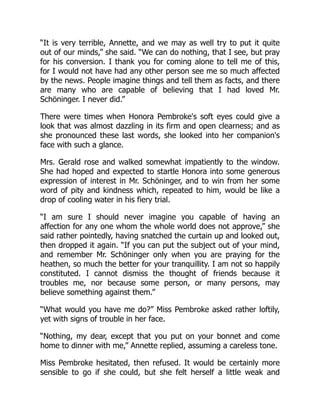 “It is very terrible, Annette, and we may as well try to put it quite
out of our minds,” she said. “We can do nothing, that I see, but pray
for his conversion. I thank you for coming alone to tell me of this,
for I would not have had any other person see me so much affected
by the news. People imagine things and tell them as facts, and there
are many who are capable of believing that I had loved Mr.
Schöninger. I never did.”
There were times when Honora Pembroke's soft eyes could give a
look that was almost dazzling in its firm and open clearness; and as
she pronounced these last words, she looked into her companion's
face with such a glance.
Mrs. Gerald rose and walked somewhat impatiently to the window.
She had hoped and expected to startle Honora into some generous
expression of interest in Mr. Schöninger, and to win from her some
word of pity and kindness which, repeated to him, would be like a
drop of cooling water in his fiery trial.
“I am sure I should never imagine you capable of having an
affection for any one whom the whole world does not approve,” she
said rather pointedly, having snatched the curtain up and looked out,
then dropped it again. “If you can put the subject out of your mind,
and remember Mr. Schöninger only when you are praying for the
heathen, so much the better for your tranquillity. I am not so happily
constituted. I cannot dismiss the thought of friends because it
troubles me, nor because some person, or many persons, may
believe something against them.”
“What would you have me do?” Miss Pembroke asked rather loftily,
yet with signs of trouble in her face.
“Nothing, my dear, except that you put on your bonnet and come
home to dinner with me,” Annette replied, assuming a careless tone.
Miss Pembroke hesitated, then refused. It would be certainly more
sensible to go if she could, but she felt herself a little weak and
 