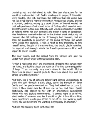 trembling yet, and disinclined to talk. The best distraction for her
would be such as she could find in reading or in prayer, if distraction
were needed. She felt, moreover, the coldness that had come over
her [pg 071] friend's manner more than Annette was aware, and for
a moment, perhaps, wrung by a cruel distrust of herself, envied her
that independence of mind and ardor of feeling which could at need
strengthen her to face any difficulty, and which rendered her capable
of holding firmly her own opinions and belief in spite of opposition.
Miss Pembroke seemed to herself in that instant weak and puny, not
because she did nothing for Mr. Schöninger, but because, had she
seen the possibility or propriety of her doing anything, she would
have lacked the courage. It was a relief to her, therefore, to find
herself alone, though, at the same time, she would gladly have had
the support and strength which her friend's presence could so well
impart to one in trouble.
The door closed, and she looked from the window and saw her
visitor walk briskly away without glancing back.
“I wish I had some one,” she murmured, dropping the curtain from
her hand, and looking about the room as if to find some suggestion
of help. “I am certainly very much alone in the world. Mother
Chevreuse is gone; I cannot go to F. Chevreuse about this; and the
others jar a little with me.”
And then, like a ray of soft and tender light coming unexpectedly to
show the path through a dark place, came the thought of Sister
Cecilia and her gentle companions. They had asked her to come to
them, if they could ever be of any use to her, and Sister Cecilia
particularly had spoken to her with an affectionate earnestness
which was now joyfully remembered. “I cannot hope to be to you
what Mother Chevreuse was, but I would be glad if I could in a little,
even, supply her loss to you. Come to me, if you ever wish to, quite
freely. You will never find me wanting in sympathy or affection.”
And she had scarcely been to them at all!
 