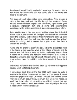 She dressed herself hastily, and called a carriage. It was too late to
walk there, for already the sun was down; and it was nearly two
miles to the convent.
The sharp air and brisk motion were restorative. They brought a
color to her face, and sent new life through her weakened frame.
Besides, when one feels helpless and distressed, rapid motion gives
a relieving impression that one is doing and accomplishing
something, while, at the same time, it saves the necessity of effort.
Sister Cecilia was in her own room, writing letters, her little desk
drawn close to the window for the light. She looked out when she
heard the carriage, and beckoned Miss Pembroke to come up-stairs
then hurried to meet her half way. She had guessed her visitor's
motive in coming, and it needed but a glance into her face to
confirm the thought.
“Come into my chamber, dear,” she said. “It is the pleasantest room
in the house at this hour. See what a view I have of the city and the
western sky. I sit here to write my letters, and every moment have
to leave off to admire the beautiful world outside. It is a sort of
dissipation with me, this hour of sunset. This arm-chair is for you. It
is my visitor's chair. I should feel quite like a sybarite if I were to sit
in it.”
She seated Honora by the window, drew up her own chair opposite
her, and went on talking cheerfully.
“I sometimes think that all the [pg 072] earth needs to make it
heaven is the visible presence of our Lord and his saints. It would
require no physical change. Of course I include the absence of sin.
There is so much beauty here, so much that we never notice, so
much that is everyday, yet miraculous for all that. Look at that sky!
Did you ever see such a rich air? It needs the cold purity of the snow
to keep it from seeming excessive.”
 