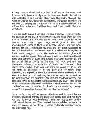 A long, narrow cloud had stretched itself across the west, and,
drawing to its bosom the light of the sun, now hidden behind the
hills, reflected it in a crimson flood over the earth. Through this
warm effulgence fell, delicately penetrating, the golden beams of the
full moon, changing the crimson of the air to a deep-opal color, and
putting faint splashes of gilding here and there beside the rosy
reflections.
“How the earth draws it in!” said the nun dreamily. “It never wastes
the beauties of the sky. It hoards them up, and gives them out long
after in marbles and precious stones. Did it ever occur to you to
wonder how those bright things could grow in the dark
underground? I used to think of it in Italy, where I first saw what
marbles can be. I remember my eyes and my mind wandering to
that as I knelt before the Confession of S. Matthew the Evangelist, in
Santa Maria Maggiore, where the walls of the atrium glow with
marbles; and the lesson I learned from it was this: that even though
pains and sorrows of every kind should intervene between us and
the joy of life as thickly as the clay, and rock, and turf had
intervened between the sunshine of heaven and the dark place
where those marbles took form and color, we could yet, if we had
real faith, be conscious of all the glory and joy taking place
overhead, and reproduce them for ourselves down in the dark, and
make that beauty more enduring because we were in the dark. At
the sunny surface, the brightness slips off and shadows succeed; but
that solid jewel in the depths is indestructible. My dear”—she turned
to her companion with a soft suddenness which warmed but did not
startle—“do you remember S. Paul's recommendation, ‘always
rejoice’? It is possible. And now tell me why you do not.”
Her eyes, beaming with religious enthusiasm and tenderest human
affection, searched frankly the pale face before her, and her hand
was laid lightly on Miss Pembroke's arm. No reserve nor timidity
could stand before her. They melted like snowflakes beneath the
heavenly summer of her glances. Honora told freely and simply what
had distressed her.
 