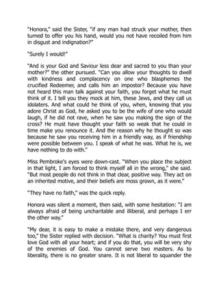 “Honora,” said the Sister, “if any man had struck your mother, then
turned to offer you his hand, would you not have recoiled from him
in disgust and indignation?”
“Surely I would!”
“And is your God and Saviour less dear and sacred to you than your
mother?” the other pursued. “Can you allow your thoughts to dwell
with kindness and complacency on one who blasphemes the
crucified Redeemer, and calls him an impostor? Because you have
not heard this man talk against your faith, you forget what he must
think of it. I tell you they mock at him, these Jews, and they call us
idolaters. And what could he think of you, when, knowing that you
adore Christ as God, he asked you to be the wife of one who would
laugh, if he did not rave, when he saw you making the sign of the
cross? He must have thought your faith so weak that he could in
time make you renounce it. And the reason why he thought so was
because he saw you receiving him in a friendly way, as if friendship
were possible between you. I speak of what he was. What he is, we
have nothing to do with.”
Miss Pembroke's eyes were down-cast. “When you place the subject
in that light, I am forced to think myself all in the wrong,” she said.
“But most people do not think in that clear, positive way. They act on
an inherited motive, and their beliefs are moss grown, as it were.”
“They have no faith,” was the quick reply.
Honora was silent a moment, then said, with some hesitation: “I am
always afraid of being uncharitable and illiberal, and perhaps I err
the other way.”
“My dear, it is easy to make a mistake there, and very dangerous
too,” the Sister replied with decision. “What is charity? You must first
love God with all your heart; and if you do that, you will be very shy
of the enemies of God. You cannot serve two masters. As to
liberality, there is no greater snare. It is not liberal to squander the
 