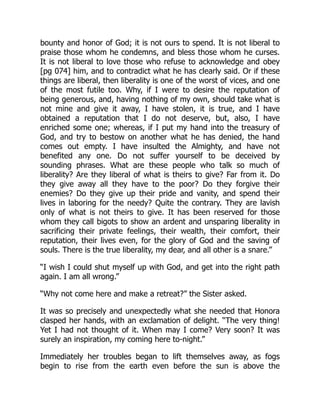 bounty and honor of God; it is not ours to spend. It is not liberal to
praise those whom he condemns, and bless those whom he curses.
It is not liberal to love those who refuse to acknowledge and obey
[pg 074] him, and to contradict what he has clearly said. Or if these
things are liberal, then liberality is one of the worst of vices, and one
of the most futile too. Why, if I were to desire the reputation of
being generous, and, having nothing of my own, should take what is
not mine and give it away, I have stolen, it is true, and I have
obtained a reputation that I do not deserve, but, also, I have
enriched some one; whereas, if I put my hand into the treasury of
God, and try to bestow on another what he has denied, the hand
comes out empty. I have insulted the Almighty, and have not
benefited any one. Do not suffer yourself to be deceived by
sounding phrases. What are these people who talk so much of
liberality? Are they liberal of what is theirs to give? Far from it. Do
they give away all they have to the poor? Do they forgive their
enemies? Do they give up their pride and vanity, and spend their
lives in laboring for the needy? Quite the contrary. They are lavish
only of what is not theirs to give. It has been reserved for those
whom they call bigots to show an ardent and unsparing liberality in
sacrificing their private feelings, their wealth, their comfort, their
reputation, their lives even, for the glory of God and the saving of
souls. There is the true liberality, my dear, and all other is a snare.”
“I wish I could shut myself up with God, and get into the right path
again. I am all wrong.”
“Why not come here and make a retreat?” the Sister asked.
It was so precisely and unexpectedly what she needed that Honora
clasped her hands, with an exclamation of delight. “The very thing!
Yet I had not thought of it. When may I come? Very soon? It was
surely an inspiration, my coming here to-night.”
Immediately her troubles began to lift themselves away, as fogs
begin to rise from the earth even before the sun is above the
 