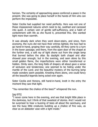 horizon. The certainty of approaching peace conferred a peace in the
present. She was going to place herself in the hands of Him who can
perform the impossible.
Sister Cecilia had supplied her need perfectly. Hers was not one of
those impassioned natures which need to be, soothed and caressed
into quiet. A certain vein of gentle self-sufficiency, and a habit of
contentment with life as she found it, prevented this. She wanted
light more than warmth.
It was already dark when they went down-stairs, and since, from
economy, the nuns did not have their entries lighted, the two had to
go hand-in-hand, groping their way carefully, till they came to a turn
in the lower passage; and there, from the open door of the chapel at
the further end, a soft ray of light shone out from the single lamp
that burned before the altar. By daylight both chapel and altar
showed poor enough; but in the evening, and seen alone by this
small golden flame, the imperfections were either transformed or
hidden. Dimly seen, the long folds of drapery all about gave a sense
of seclusion and tenderness; one seemed to be hiding under the
mantle of the Lord; and the beautiful mystery of the burning lamp
made wonders seem possible. Kneeling there alone, one could fancy
all the beautiful legends being acted over again.
Sister Cecilia and Honora, still hand-in-hand, knelt in the entry the
moment they saw that light.
“You remember the chalice of the bees?” whispered the nun.
[pg 075]
“I never come here in the evening, and see that bright little place in
the darkness, but I think of that sweetest of stories. And I would not
be surprised to hear a buzzing of bees all about the sanctuary, and
see the busy little creatures building up a chalice of fine wax, as
clear as an alabaster vase with a light inside.”
 