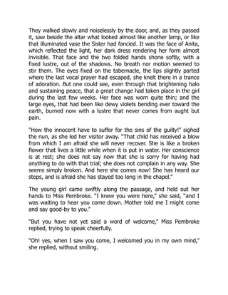 They walked slowly and noiselessly by the door, and, as they passed
it, saw beside the altar what looked almost like another lamp, or like
that illuminated vase the Sister had fancied. It was the face of Anita,
which reflected the light, her dark dress rendering her form almost
invisible. That face and the two folded hands shone softly, with a
fixed lustre, out of the shadows. No breath nor motion seemed to
stir them. The eyes fixed on the tabernacle, the lips slightly parted
where the last vocal prayer had escaped, she knelt there in a trance
of adoration. But one could see, even through that brightening halo
and sustaining peace, that a great change had taken place in the girl
during the last few weeks. Her face was worn quite thin; and the
large eyes, that had been like dewy violets bending ever toward the
earth, burned now with a lustre that never comes from aught but
pain.
“How the innocent have to suffer for the sins of the guilty!” sighed
the nun, as she led her visitor away. “That child has received a blow
from which I am afraid she will never recover. She is like a broken
flower that lives a little while when it is put in water. Her conscience
is at rest; she does not say now that she is sorry for having had
anything to do with that trial; she does not complain in any way. She
seems simply broken. And here she comes now! She has heard our
steps, and is afraid she has stayed too long in the chapel.”
The young girl came swiftly along the passage, and held out her
hands to Miss Pembroke. “I knew you were here,” she said, “and I
was waiting to hear you come down. Mother told me I might come
and say good-by to you.”
“But you have not yet said a word of welcome,” Miss Pembroke
replied, trying to speak cheerfully.
“Oh! yes, when I saw you come, I welcomed you in my own mind,”
she replied, without smiling.
 