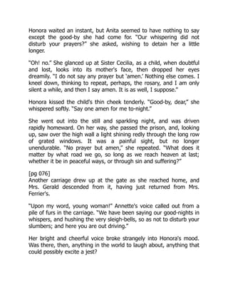 Honora waited an instant, but Anita seemed to have nothing to say
except the good-by she had come for. “Our whispering did not
disturb your prayers?” she asked, wishing to detain her a little
longer.
“Oh! no.” She glanced up at Sister Cecilia, as a child, when doubtful
and lost, looks into its mother's face, then dropped her eyes
dreamily. “I do not say any prayer but ‘amen.’ Nothing else comes. I
kneel down, thinking to repeat, perhaps, the rosary, and I am only
silent a while, and then I say amen. It is as well, I suppose.”
Honora kissed the child's thin cheek tenderly. “Good-by, dear,” she
whispered softly. “Say one amen for me to-night.”
She went out into the still and sparkling night, and was driven
rapidly homeward. On her way, she passed the prison, and, looking
up, saw over the high wall a light shining redly through the long row
of grated windows. It was a painful sight, but no longer
unendurable. “No prayer but amen,” she repeated. “What does it
matter by what road we go, so long as we reach heaven at last;
whether it be in peaceful ways, or through sin and suffering?”
[pg 076]
Another carriage drew up at the gate as she reached home, and
Mrs. Gerald descended from it, having just returned from Mrs.
Ferrier's.
“Upon my word, young woman!” Annette's voice called out from a
pile of furs in the carriage. “We have been saying our good-nights in
whispers, and hushing the very sleigh-bells, so as not to disturb your
slumbers; and here you are out driving.”
Her bright and cheerful voice broke strangely into Honora's mood.
Was there, then, anything in the world to laugh about, anything that
could possibly excite a jest?
 