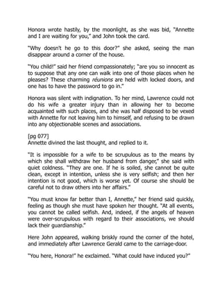 Honora wrote hastily, by the moonlight, as she was bid, “Annette
and I are waiting for you,” and John took the card.
“Why doesn't he go to this door?” she asked, seeing the man
disappear around a corner of the house.
“You child!” said her friend compassionately; “are you so innocent as
to suppose that any one can walk into one of those places when he
pleases? These charming réunions are held with locked doors, and
one has to have the password to go in.”
Honora was silent with indignation. To her mind, Lawrence could not
do his wife a greater injury than in allowing her to become
acquainted with such places, and she was half disposed to be vexed
with Annette for not leaving him to himself, and refusing to be drawn
into any objectionable scenes and associations.
[pg 077]
Annette divined the last thought, and replied to it.
“It is impossible for a wife to be scrupulous as to the means by
which she shall withdraw her husband from danger,” she said with
quiet coldness. “They are one. If he is soiled, she cannot be quite
clean, except in intention, unless she is very selfish; and then her
intention is not good, which is worse yet. Of course she should be
careful not to draw others into her affairs.”
“You must know far better than I, Annette,” her friend said quickly,
feeling as though she must have spoken her thought. “At all events,
you cannot be called selfish. And, indeed, if the angels of heaven
were over-scrupulous with regard to their associations, we should
lack their guardianship.”
Here John appeared, walking briskly round the corner of the hotel,
and immediately after Lawrence Gerald came to the carriage-door.
“You here, Honora!” he exclaimed. “What could have induced you?”
 
