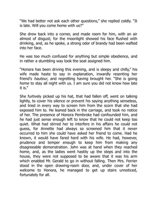 “We had better not ask each other questions,” she replied coldly. “It
is late. Will you come home with us?”
She drew back into a corner, and made room for him, with an air
almost of disgust; for the moonlight showed his face flushed with
drinking, and, as he spoke, a strong odor of brandy had been wafted
into her face.
He was too much confused for anything but simple obedience, and
in rather a stumbling way took the seat assigned him.
“Honora has been driving this evening, and is sleepy and chilly,” his
wife made haste to say in explanation, inwardly resenting her
friend's hauteur, and regretting having brought her. “She is going
home to stay all night with us. I am sure you did not know how late
it is.”
She furtively picked up his hat, that had fallen off, went on talking
lightly, to cover his silence or prevent his saying anything senseless,
and tried in every way to screen him from the scorn that she had
exposed him to. He leaned back in the carriage, and took no notice
of her. The presence of Honora Pembroke had confounded him, and
he had just sense enough left to know that he could not keep too
quiet. What had stirred her to interfere in his affairs he could not
guess, for Annette had always so screened him that it never
occurred to him she could have asked her friend to come. Had he
known, it would have fared hard with his wife. He had, however,
prudence and temper enough to keep him from making any
disagreeable demonstration. John was at hand when they reached
home, and, as the ladies went hastily up the steps and into the
house, they were not supposed to be aware that it was his arm
which enabled Mr. Gerald to go in without falling. Then Mrs. Ferrier
stood in the open drawing-room door, and, under cover of her
welcome to Honora, he managed to get up stairs unnoticed,
fortunately for all.
 