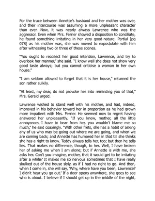 For the truce between Annette's husband and her mother was over,
and their intercourse was assuming a more unpleasant character
than ever. Now, it was nearly always Lawrence who was the
aggressor. Even when Mrs. Ferrier showed a disposition to conciliate,
he found something irritating in her very good-nature. Partial [pg
078] as his mother was, she was moved to expostulate with him
after witnessing two or three of these scenes.
“You ought to recollect her good intention, Lawrence, and try to
overlook her manner,” she said. “I know well she does not show very
good taste always; but you cannot criticise a woman in her own
house.”
“I am seldom allowed to forget that it is her house,” returned the
son rather sulkily.
“At least, my dear, do not provoke her into reminding you of that,”
Mrs. Gerald urged.
Lawrence wished to stand well with his mother, and had, indeed,
improved in his behavior toward her in proportion as he had grown
more impatient with Mrs. Ferrier. He seemed now to regret having
answered her unpleasantly. “If you knew, mother, all the little
annoyances I have to bear from her, you wouldn't blame me so
much,” he said coaxingly. “With other frets, she has a habit of asking
any of us who may be going out where we are going, and when we
are coming back; and Annette has humored her in that till she thinks
she has a right to know. Teddy always tells her, too; but then he tells
lies. That makes no difference, though, to her. Well, I have broken
her of asking me when I am alone; but if Annette is with me, she
asks her. Can't you imagine, mother, that it would get to be irritating
after a while? It makes me so nervous sometimes that I have really
skulked out of the house slyly, as if I had no right to go. And then,
when I come in, she will say, ‘Why, where have you been, Lawrence?
I didn't hear you go out.’ If a door opens anywhere, she goes to see
who is about. I believe if I should get up in the middle of the night,
 