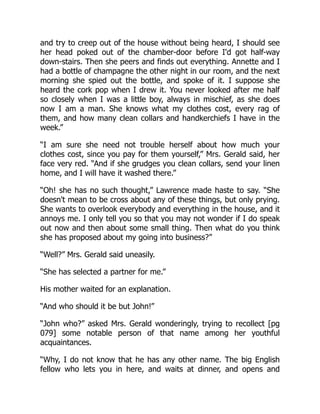 and try to creep out of the house without being heard, I should see
her head poked out of the chamber-door before I'd got half-way
down-stairs. Then she peers and finds out everything. Annette and I
had a bottle of champagne the other night in our room, and the next
morning she spied out the bottle, and spoke of it. I suppose she
heard the cork pop when I drew it. You never looked after me half
so closely when I was a little boy, always in mischief, as she does
now I am a man. She knows what my clothes cost, every rag of
them, and how many clean collars and handkerchiefs I have in the
week.”
“I am sure she need not trouble herself about how much your
clothes cost, since you pay for them yourself,” Mrs. Gerald said, her
face very red. “And if she grudges you clean collars, send your linen
home, and I will have it washed there.”
“Oh! she has no such thought,” Lawrence made haste to say. “She
doesn't mean to be cross about any of these things, but only prying.
She wants to overlook everybody and everything in the house, and it
annoys me. I only tell you so that you may not wonder if I do speak
out now and then about some small thing. Then what do you think
she has proposed about my going into business?”
“Well?” Mrs. Gerald said uneasily.
“She has selected a partner for me.”
His mother waited for an explanation.
“And who should it be but John!”
“John who?” asked Mrs. Gerald wonderingly, trying to recollect [pg
079] some notable person of that name among her youthful
acquaintances.
“Why, I do not know that he has any other name. The big English
fellow who lets you in here, and waits at dinner, and opens and
 