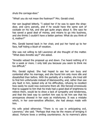 shuts the carriage-door.”
“What! you do not mean the footman?” Mrs. Gerald cried.
Her son laughed bitterly. “I asked her if he was to open the shop-
door, and carry parcels, and if he would have the same sort of
cockade on his hat, and she got quite angry about it. She says he
has saved a good deal of money, and means to go into business,
and she thinks I couldn't have a better partner. What do you think of
it, mother?”
Mrs. Gerald leaned back in her chair, and put her hand up to her
face, half hiding a blush of vexation.
She was not willing to tell Lawrence all she thought of the matter.
“What does Annette say?” she asked.
“Annette vetoed the proposal up and down. I've heard nothing of it
for a week or more. I only told you because you seem to think me
too difficult.”
Mrs. Gerald sighed. She had hoped to see her son busy and
contented after his marriage, and she found him only more idle and
dissatisfied than before. With the partiality of a mother, she tried still
to find him unfortunate instead of blameworthy, and, rather than see
any fault in him, looked only at his difficulties, refusing to recollect
how easily he could now overcome them all. She fancied erroneously
that to suggest to him that his trials had a good deal of brightness to
relieve them, would be to show a lack of sympathy and tenderness,
and that the best way to comfort him was to let him see that his
annoyances showed in her eyes as misfortunes. It was a mistake
which, in her over-sensitive affection, she had always made with
him.
His wife acted otherwise. “There is no use in anticipating evil,
Lawrence,” she said. “Perhaps that may be the means of bringing it
about. Fortune loves a smiling countenance. As to mamma's plans
 