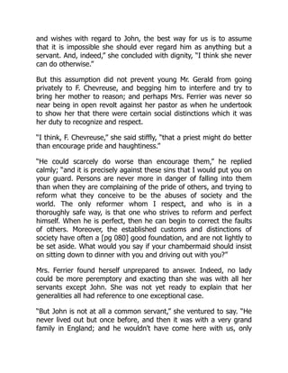 and wishes with regard to John, the best way for us is to assume
that it is impossible she should ever regard him as anything but a
servant. And, indeed,” she concluded with dignity, “I think she never
can do otherwise.”
But this assumption did not prevent young Mr. Gerald from going
privately to F. Chevreuse, and begging him to interfere and try to
bring her mother to reason; and perhaps Mrs. Ferrier was never so
near being in open revolt against her pastor as when he undertook
to show her that there were certain social distinctions which it was
her duty to recognize and respect.
“I think, F. Chevreuse,” she said stiffly, “that a priest might do better
than encourage pride and haughtiness.”
“He could scarcely do worse than encourage them,” he replied
calmly; “and it is precisely against these sins that I would put you on
your guard. Persons are never more in danger of falling into them
than when they are complaining of the pride of others, and trying to
reform what they conceive to be the abuses of society and the
world. The only reformer whom I respect, and who is in a
thoroughly safe way, is that one who strives to reform and perfect
himself. When he is perfect, then he can begin to correct the faults
of others. Moreover, the established customs and distinctions of
society have often a [pg 080] good foundation, and are not lightly to
be set aside. What would you say if your chambermaid should insist
on sitting down to dinner with you and driving out with you?”
Mrs. Ferrier found herself unprepared to answer. Indeed, no lady
could be more peremptory and exacting than she was with all her
servants except John. She was not yet ready to explain that her
generalities all had reference to one exceptional case.
“But John is not at all a common servant,” she ventured to say. “He
never lived out but once before, and then it was with a very grand
family in England; and he wouldn't have come here with us, only
 