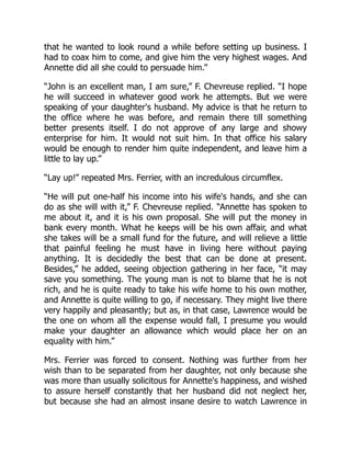 that he wanted to look round a while before setting up business. I
had to coax him to come, and give him the very highest wages. And
Annette did all she could to persuade him.”
“John is an excellent man, I am sure,” F. Chevreuse replied. “I hope
he will succeed in whatever good work he attempts. But we were
speaking of your daughter's husband. My advice is that he return to
the office where he was before, and remain there till something
better presents itself. I do not approve of any large and showy
enterprise for him. It would not suit him. In that office his salary
would be enough to render him quite independent, and leave him a
little to lay up.”
“Lay up!” repeated Mrs. Ferrier, with an incredulous circumflex.
“He will put one-half his income into his wife's hands, and she can
do as she will with it,” F. Chevreuse replied. “Annette has spoken to
me about it, and it is his own proposal. She will put the money in
bank every month. What he keeps will be his own affair, and what
she takes will be a small fund for the future, and will relieve a little
that painful feeling he must have in living here without paying
anything. It is decidedly the best that can be done at present.
Besides,” he added, seeing objection gathering in her face, “it may
save you something. The young man is not to blame that he is not
rich, and he is quite ready to take his wife home to his own mother,
and Annette is quite willing to go, if necessary. They might live there
very happily and pleasantly; but as, in that case, Lawrence would be
the one on whom all the expense would fall, I presume you would
make your daughter an allowance which would place her on an
equality with him.”
Mrs. Ferrier was forced to consent. Nothing was further from her
wish than to be separated from her daughter, not only because she
was more than usually solicitous for Annette's happiness, and wished
to assure herself constantly that her husband did not neglect her,
but because she had an almost insane desire to watch Lawrence in
 