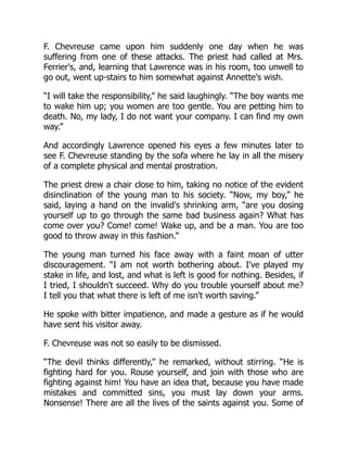 F. Chevreuse came upon him suddenly one day when he was
suffering from one of these attacks. The priest had called at Mrs.
Ferrier's, and, learning that Lawrence was in his room, too unwell to
go out, went up-stairs to him somewhat against Annette's wish.
“I will take the responsibility,” he said laughingly. “The boy wants me
to wake him up; you women are too gentle. You are petting him to
death. No, my lady, I do not want your company. I can find my own
way.”
And accordingly Lawrence opened his eyes a few minutes later to
see F. Chevreuse standing by the sofa where he lay in all the misery
of a complete physical and mental prostration.
The priest drew a chair close to him, taking no notice of the evident
disinclination of the young man to his society. “Now, my boy,” he
said, laying a hand on the invalid's shrinking arm, “are you dosing
yourself up to go through the same bad business again? What has
come over you? Come! come! Wake up, and be a man. You are too
good to throw away in this fashion.”
The young man turned his face away with a faint moan of utter
discouragement. “I am not worth bothering about. I've played my
stake in life, and lost, and what is left is good for nothing. Besides, if
I tried, I shouldn't succeed. Why do you trouble yourself about me?
I tell you that what there is left of me isn't worth saving.”
He spoke with bitter impatience, and made a gesture as if he would
have sent his visitor away.
F. Chevreuse was not so easily to be dismissed.
“The devil thinks differently,” he remarked, without stirring. “He is
fighting hard for you. Rouse yourself, and join with those who are
fighting against him! You have an idea that, because you have made
mistakes and committed sins, you must lay down your arms.
Nonsense! There are all the lives of the saints against you. Some of
 