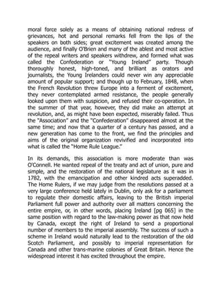 moral force solely as a means of obtaining national redress of
grievances, hot and personal remarks fell from the lips of the
speakers on both sides; great excitement was created among the
audience, and finally O'Brien and many of the ablest and most active
of the repeal writers and speakers withdrew, and formed what was
called the Confederation or “Young Ireland” party. Though
thoroughly honest, high-toned, and brilliant as orators and
journalists, the Young Irelanders could never win any appreciable
amount of popular support; and though up to February, 1848, when
the French Revolution threw Europe into a ferment of excitement,
they never contemplated armed resistance, the people generally
looked upon them with suspicion, and refused their co-operation. In
the summer of that year, however, they did make an attempt at
revolution, and, as might have been expected, miserably failed. Thus
the “Association” and the “Confederation” disappeared almost at the
same time; and now that a quarter of a century has passed, and a
new generation has come to the front, we find the principles and
aims of the original organization revivified and incorporated into
what is called the “Home Rule League.”
In its demands, this association is more moderate than was
O'Connell. He wanted repeal of the treaty and act of union, pure and
simple, and the restoration of the national legislature as it was in
1782, with the emancipation and other kindred acts superadded.
The Home Rulers, if we may judge from the resolutions passed at a
very large conference held lately in Dublin, only ask for a parliament
to regulate their domestic affairs, leaving to the British imperial
Parliament full power and authority over all matters concerning the
entire empire, or, in other words, placing Ireland [pg 065] in the
same position with regard to the law-making power as that now held
by Canada, except the right of Ireland to send a proportional
number of members to the imperial assembly. The success of such a
scheme in Ireland would naturally lead to the restoration of the old
Scotch Parliament, and possibly to imperial representation for
Canada and other trans-marine colonies of Great Britain. Hence the
widespread interest it has excited throughout the empire.
 