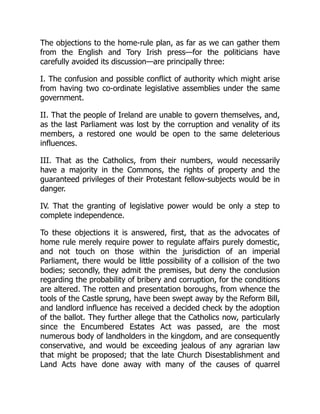 The objections to the home-rule plan, as far as we can gather them
from the English and Tory Irish press—for the politicians have
carefully avoided its discussion—are principally three:
I. The confusion and possible conflict of authority which might arise
from having two co-ordinate legislative assemblies under the same
government.
II. That the people of Ireland are unable to govern themselves, and,
as the last Parliament was lost by the corruption and venality of its
members, a restored one would be open to the same deleterious
influences.
III. That as the Catholics, from their numbers, would necessarily
have a majority in the Commons, the rights of property and the
guaranteed privileges of their Protestant fellow-subjects would be in
danger.
IV. That the granting of legislative power would be only a step to
complete independence.
To these objections it is answered, first, that as the advocates of
home rule merely require power to regulate affairs purely domestic,
and not touch on those within the jurisdiction of an imperial
Parliament, there would be little possibility of a collision of the two
bodies; secondly, they admit the premises, but deny the conclusion
regarding the probability of bribery and corruption, for the conditions
are altered. The rotten and presentation boroughs, from whence the
tools of the Castle sprung, have been swept away by the Reform Bill,
and landlord influence has received a decided check by the adoption
of the ballot. They further allege that the Catholics now, particularly
since the Encumbered Estates Act was passed, are the most
numerous body of landholders in the kingdom, and are consequently
conservative, and would be exceeding jealous of any agrarian law
that might be proposed; that the late Church Disestablishment and
Land Acts have done away with many of the causes of quarrel
 