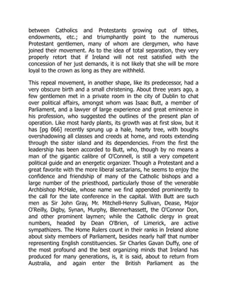 between Catholics and Protestants growing out of tithes,
endowments, etc.; and triumphantly point to the numerous
Protestant gentlemen, many of whom are clergymen, who have
joined their movement. As to the idea of total separation, they very
properly retort that if Ireland will not rest satisfied with the
concession of her just demands, it is not likely that she will be more
loyal to the crown as long as they are withheld.
This repeal movement, in another shape, like its predecessor, had a
very obscure birth and a small christening. About three years ago, a
few gentlemen met in a private room in the city of Dublin to chat
over political affairs, amongst whom was Isaac Butt, a member of
Parliament, and a lawyer of large experience and great eminence in
his profession, who suggested the outlines of the present plan of
operation. Like most hardy plants, its growth was at first slow, but it
has [pg 066] recently sprung up a hale, hearty tree, with boughs
overshadowing all classes and creeds at home, and roots extending
through the sister island and its dependencies. From the first the
leadership has been accorded to Butt, who, though by no means a
man of the gigantic calibre of O'Connell, is still a very competent
political guide and an energetic organizer. Though a Protestant and a
great favorite with the more liberal sectarians, he seems to enjoy the
confidence and friendship of many of the Catholic bishops and a
large number of the priesthood, particularly those of the venerable
Archbishop McHale, whose name we find appended prominently to
the call for the late conference in the capital. With Butt are such
men as Sir John Gray, Mr. Mitchell-Henry Sullivan, Dease, Major
O'Reilly, Digby, Synan, Murphy, Blennerhassett, the O'Connor Don,
and other prominent laymen; while the Catholic clergy in great
numbers, headed by Dean O'Brien, of Limerick, are active
sympathizers. The Home Rulers count in their ranks in Ireland alone
about sixty members of Parliament, besides nearly half that number
representing English constituencies. Sir Charles Gavan Duffy, one of
the most profound and the best organizing minds that Ireland has
produced for many generations, is, it is said, about to return from
Australia, and again enter the British Parliament as the
 