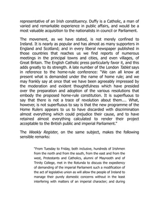 representative of an Irish constituency. Duffy is a Catholic, a man of
varied and remarkable experience in public affairs, and would be a
most valuable acquisition to the nationalists in council or Parliament.
The movement, as we have stated, is not merely confined to
Ireland. It is nearly as popular and has almost as many supporters in
England and Scotland; and in every liberal newspaper published in
those countries that reaches us we find reports of numerous
meetings in the principal towns and cities, and even villages, of
Great Britain. The English Catholic press particularly favor it, and this
adds greatly to its strength. A late number of the London Tablet says
in reference to the home-rule conference: “We can all know at
present what is demanded under the name of home rule; and we
may frankly say at once that we have been agreeably impressed by
the moderation and evident thoughtfulness which have presided
over the preparation and adoption of the various resolutions that
embody the proposed home-rule constitution. It is superfluous to
say that there is not a trace of revolution about them.... What,
however, is not superfluous to say is that the new programme of the
Home Rulers appears to us to have discarded with discrimination
almost everything which could prejudice their cause, and to have
retained almost everything calculated to render their project
acceptable to the British public and imperial Parliament.”
The Weekly Register, on the same subject, makes the following
sensible remarks:
“From Tuesday to Friday, both inclusive, hundreds of Irishmen
from the north and from the south, from the east and from the
west, Protestants and Catholics, alumni of Maynooth and of
Trinity College, met in the Rotunda to discuss the expediency
of demanding of the imperial Parliament such a modification of
the act of legislative union as will allow the people of Ireland to
manage their purely domestic concerns without in the least
interfering with matters of an imperial character; and during
 