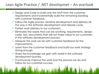 Lean Agile Practice / .NET developmet – An overlook
 Design and Code to build only the MVP from the customer
requirements and incrementally build the remaining backlog
with customer feedback.
 Follow the Agile process, iterative development and delivery all
the way in the Software development and release cycle.
 Fastest work delivery to our customers.
 Eliminates the waste that can be anything, requirements, design,
code, test, documents that will not make value to our customers
in the software development process.
 Measure the work we do with customer feedback for the
improvements.
 Learn from the customer feedback and build our work strategy
strong enough.
 Share the knowledge we gain with world in the software
development journey.
 Continuously improve the work and the process we do and
follow for our customer success.
 