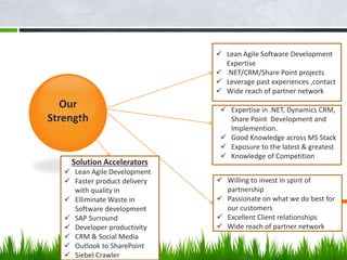 Our
Strength
 Lean Agile Software Development
Expertise
 .NET/CRM/Share Point projects
 Leverage past experiences ,contact
 Wide reach of partner network
Solution Accelerators
 Lean Agile Development
 Faster product delivery
with quality in
 Elliminate Waste in
Software development
 SAP Surround
 Developer productivity
 CRM & Social Media
 Outlook to SharePoint
 Siebel Crawler
 Expertise in .NET, Dynamics CRM,
Share Point Development and
Implemention.
 Good Knowledge across MS Stack
 Exposure to the latest & greatest
 Knowledge of Competition
 Willing to invest in spirit of
partnership
 Passionate on what we do best for
our customers
 Excellent Client relationships
 Wide reach of partner network
 