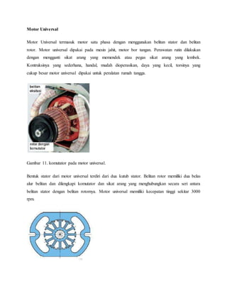 Motor Universal 
Motor Universal termasuk motor satu phasa dengan menggunakan belitan stator dan belitan 
rotor. Motor universal dipakai pada mesin jahit, motor bor tangan. Perawatan rutin dilakukan 
dengan mengganti sikat arang yang memendek atau pegas sikat arang yang lembek. 
Kontruksinya yang sederhana, handal, mudah dioperasikan, daya yang kecil, torsinya yang 
cukup besar motor universal dipakai untuk peralatan rumah tangga. 
Gambar 11. komutator pada motor universal. 
Bentuk stator dari motor universal terdiri dari dua kutub stator. Belitan rotor memiliki dua belas 
alur belitan dan dilengkapi komutator dan sikat arang yang menghubungkan secara seri antara 
belitan stator dengan belitan rotornya. Motor universal memiliki kecepatan tinggi sekitar 3000 
rpm. 
 