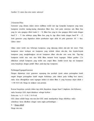 Gambar 12. stator dan rotor motor universal 
2.Generator3fasa 
Generator yang dimana dalam sistem melilitnya terdiri dari tiga kumpulan kumparan yang mana 
kumparan tersebut masing-masing dinamakan lilitan fasa. Jadi pada statornya ada lilitan fasa 
yang ke satu ujungnya diberi tanda U – X; lilitan fasa yang ke dua ujungnya diberi tanda dengan 
huruf V – Y dan akhirnya ujung lilitan fasa yang ke tiga diberi tanda dengan huruf W – Z. 
Jenis generator yang digunakan dalam pembuatan tugas akhir ini yaitu generator AC 1 fasa. 
Lilitan stator 
Lilitan stator terdiri atas beberapa kumparan, yang dipasang dalam alur-alur inti stator. Pada 
kumparan stator terdapat sisi kumparan yang terletak dalam alur-alur, dan kepala-kepala 
kumparan yang menghubungkan sisi-sisi kumparan diluar alur-alur satu sama lain. Tiap-tiap 
kumparan terdiri atas satu atau lebih lilitan menurut besar tegangan. Dalam gambar 2.2a 
dilukiskan sebuah kumparan yang terdiri atas empat lilitan. Jumlah kawat tiap sisi kumparan 
sama banyaknya dengan jumlah lilitan pada tiap-tiap kumparan. 
PerhitunganTeganganGenerator 
Dengan diputarnya rotor generator sepanjang dua poolstek (jarak antara pertengahan kutub 
magnit dengan pertengahan kutub magnit berikutnya yaitu diukur pada keliling besi stator), 
maka akan dibangkitkan suatu tegangan induksi di dalam lilitan A yang besarnya dapat ditulis e 
= 4 Φ 10-8 volt. Harga ini meliputi satu periode. 
Karena banyaknya periode dalam tiap detik dinyatakan dengan huruf f singkatan dari frekuensi, 
maka besarnya GGL dapat dituliskan sebagai berikut : 
Erata-rata = e. f = 4. Φ. f. 10-8 volt. 
GGL diatas adalah harga rata-rata dari GGL untuk mendapatkan harga efektifnya maka 
seluruhnya harus dikalikan dengan suatu angka perbandingan : 
fv = Harga efektif 
Harga rata-rata 
 