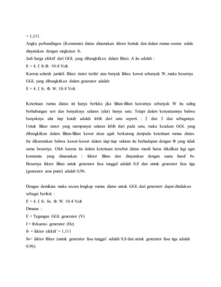 = 1,111. 
Angka perbandingan (Konstanta) diatas dinamakan faktor bentuk dan dalam rumus-rumus selalu 
dinyatakan dengan singkatan fv. 
Jadi harga efektif dari GGL yang dibangkitkan dalam lilitan A itu adalah : 
E = 4. f. fv.Φ. 10-8 Volt. 
Karena seluruh jumlah lilitan stator terdiri atas banyak lilitan kawat sebanyak W, maka besarnya 
GGL yang dibangkitkan dalam generator adalah: 
E = 4. f. fv. Φ. W. 10-8 Volt. 
Ketentuan rumus diatas ini hanya berlaku jika lilitan-lilitan kawatnya sebanyak W itu saling 
berhubungan seri dan banyaknya saluran (alur) hanya satu. Tetapi dalam kenyataannya bahwa 
banyaknya alur tiap kutub adalah lebih dari satu seperti : 2 dan 3 dan sebagainya. 
Untuk lilitan stator yang mempunyai saluran lebih dari pada satu, maka keadaan GGL yang 
dibangkitkan dalam lilitan-lilitan kawat akan agak berkurang daripada ketentuan rumus diatas. 
Ini dikarenakan bahwa kawat-kawat dalam tiap-tiap saluran itu berhadapan dengan Φ yang tidak 
sama besarnya. Oleh karena itu dalam ketentuan tersebut diatas masih harus dikalikan lagi agar 
konstanta yang dinamakan : faktor lilitan dan dinyatakan dengan suatu huruf fw. 
Besarnya faktor lilitan untuk generator fasa tunggal adalah 0,8 dan untuk generator fasa tiga 
(generator arus putar) adalah 0,96. 
Dengan demikian maka secara lengkap rumus diatas untuk GGL dari generator dapat dituliskan 
sebagai berikut : 
E = 4. f. fv. fw. Φ. W. 10-8 Volt 
Dimana : 
E = Tegangan GGL generator (V) 
f = frekuensi generator (Hz) 
fv = faktor efektif = 1,111 
fw= faktor lilitan (untuk generator fasa tunggal adalah 0,8 dan untuk generator fasa tiga adalah 
0,96). 
 