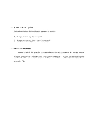 1.2 MAKSUD DAN TUJUAN 
Maksud dan Tujuan dari pembuatan Makalah ini adalah : 
1) Mengetahui tentang Generator AC 
2) Mengetahui tentang Jenis – Jenis Generator AC 
1.3 BATASAN MASALAH 
Dalam Makalah ini penulis akan membahas tentang Generator AC secara umum 
meliputi, pengertian Generator,cara kerja generator,bagian – bagian generatorjenis-jenis 
generator AC, 
 