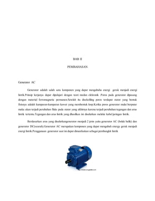 BAB II 
PEMBAHASAN 
Generator AC 
Generator adalah salah satu komponen yang dapat mengubaha energi gerak menjadi energi 
listrik.Prinsip kerjanya dapat dipelajari dengan teori medan elekronik .Poros pada generator dipasang 
dengan material ferromagnetic permanen.Setelah itu disekeliling poros terdapat stator yang bentuk 
fisisnya adalah kumparan-kumparan kawat yang membentuk loop.Ketika poros generator mulai berputar 
maka akan terjadi perubahan fluks pada stator yang akhirnya karena terjadi perubahan tegangan dan arus 
listrik tertentu.Tegangan dan arus listrik yang dhasilkan ini disalurkan melalui kabel jaringan listrik. 
Berdasarkan arus yang disalurkangenerator menjadi 2 jenis yaitu generator AC (bolak balik) dan 
generator DC(searah).Generator AC merupakan komponen yang dapat mengubah energy gerak menjadi 
energi listrik.Penggunaan generator saat ini dapat dimanfaakan sebagai pembangkit listrik 
 