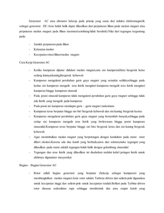 Generator AC atau altenator bekerja pada prinsip yang sama dari induksi elektromagnetik 
sebagai generator DC.Arus bolak balik dapat dihasilkan dari perputaran lilitan pada medan magnet atau 
perputaran medan magnet pada lilitan stasioner(seimbang/tidak berubah).Nilai dari tegangan tergantung 
pada: 
- Jumlah perputaran pada lilitan 
- Kekuatan medan 
- Kecepatan rotasi lilitan/medan magnet 
Cara Kerja Generator AC 
- Ketika kumparan diputar didalam medan magnet,satu sisi kumparan(biru) bergerak ketas 
sedang lainnya(kuning)bergerak kebawah 
- Kumparan mengalami perubahan garis gaya magnet yang semakin sedikit,sehingga pada 
kedua sisi kumparan mengalir arus listrik mengitari kumparan mengalir arus listrik mengitari 
kumparan hingga kumparan sinusoid 
- Pada posisi sinusoid kumparan tidak mengalami perubahan garis gaya magnet sehingga tidak 
ada listrik yang mengalir pada kumparan 
- Pada posisi ini kumparan mendapat garis – garis magnet maksimum 
- Kumparan terus berputar hingga sisi biri bergerak kebawah dan sisi kuning bergerak keatas 
- Kumparan mengalami perubahan garis gaya magnet yang bertambah banyak,sehingga pada 
setiap sisi kumparan mengalir arus listrik yang berlawanan hingga posisi kumparan 
sinusoidal.Kumparan terus berputar hingga sisi biru bergerak ketas dan sisi kuning bergerak 
kebawah 
- Agar menimbulkan medan magnet yang berpotongan dengan konduktor pada stator rator 
diberi eksitasi.Karena ada dua kutub yang berbeda,utara dan selatan,maka tegangan yang 
dihasilkan pada stator adalah tegangan bolak balik dengan gelombang sinusoidal 
- Tegangan dan arus listrik yang dihasilkan ini disalurkan melalui kabel jaringan listrik untuk 
akhirnya digunakan masyarakat 
Bagian – Bagian Generator AC 
- Rotor adlah bagian generator yang berputar (bekerja sebagai kumparan) yang 
membangkitkan medan magnet.Jenis rotor adalan Turbene-driven dan salient-pole digunakan 
untuk kecepatan tinggi dan salient-pole untuk kecepatan rendah.Belitan pada Tyrbine-driven 
rotor disusun sedemikian rupa sehingga membentuk dua atau empat kutub yang 
 