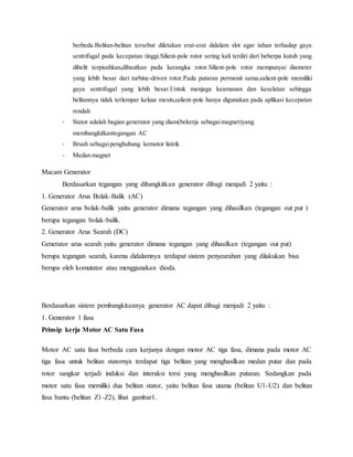 berbeda.Belitan-belitan tersebut diletakan erat-erat didalam slot agar tahan terhadap gaya 
sentrifugal pada kecepatan tinggi.Silient-pole rotor sering kali terdiri dari beberpa kutub yang 
dibelit terpisahkan,dibautkan pada kerangka rotor.Silient-pole rotor mempunyai diameter 
yang lebih besar dari turbine-driven rotor.Pada putaran permenit sama,salient-pole memiliki 
gaya sentrifugal yang lebih besar.Untuk menjaga keamanan dan keselatan sehingga 
belitannya tidak terlempar keluar mesin,salient-pole hanya digunakan pada aplikasi kecepatan 
rendah 
- Stator adalah bagian generator yang diam(bekerja sebagai magnet)yang 
membangkitkantegangan AC 
- Brush sebagai penghubung kemotor listrik 
- Medan magnet 
Macam Generator 
Berdasarkan tegangan yang dibangkitkan generator dibagi menjadi 2 yaitu : 
1. Generator Arus Bolak-Balik (AC) 
Generator arus bolak-balik yaitu generator dimana tegangan yang dihasilkan (tegangan out put ) 
berupa tegangan bolak-balik. 
2. Generator Arus Searah (DC) 
Generator arus searah yaitu generator dimana tegangan yang dihasilkan (tegangan out put) 
berupa tegangan searah, karena didalamnya terdapat sistem penyearahan yang dilakukan bisa 
berupa oleh komutator atau menggunakan dioda. 
Berdasarkan sistem pembangkitannya generator AC dapat dibagi menjadi 2 yaitu : 
1. Generator 1 fasa 
Prinsip kerja Motor AC Satu Fasa 
Motor AC satu fasa berbeda cara kerjanya dengan motor AC tiga fasa, dimana pada motor AC 
tiga fasa untuk belitan statornya terdapat tiga belitan yang menghasilkan medan putar dan pada 
rotor sangkar terjadi induksi dan interaksi torsi yang menghasilkan putaran. Sedangkan pada 
motor satu fasa memiliki dua belitan stator, yaitu belitan fasa utama (belitan U1-U2) dan belitan 
fasa bantu (belitan Z1-Z2), lihat gambar1. 
 