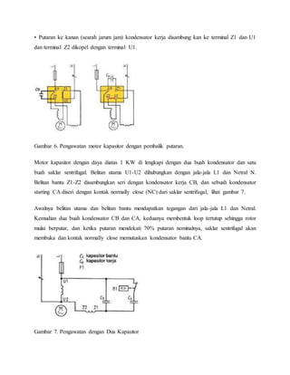 • Putaran ke kanan (searah jarum jam) kondensator kerja disambung kan ke terminal Z1 dan U1 
dan terminal Z2 dikopel dengan terminal U1. 
Gambar 6. Pengawatan motor kapasitor dengan pembalik putaran. 
Motor kapasitor dengan daya diatas 1 KW di lengkapi dengan dua buah kondensator dan satu 
buah saklar sentrifugal. Belitan utama U1-U2 dihubungkan dengan jala-jala L1 dan Netral N. 
Belitan bantu Z1-Z2 disambungkan seri dengan kondensator kerja CB, dan sebuah kondensator 
starting CA diseri dengan kontak normally close (NC) dari saklar sentrifugal, lihat gambar 7. 
Awalnya belitan utama dan belitan bantu mendapatkan tegangan dari jala-jala L1 dan Netral. 
Kemudian dua buah kondensator CB dan CA, keduanya membentuk loop tertutup sehingga rotor 
mulai berputar, dan ketika putaran mendekati 70% putaran nominalnya, saklar sentrifugal akan 
membuka dan kontak normally close memutuskan kondensator bantu CA. 
Gambar 7. Pengawatan dengan Dua Kapasitor 
 