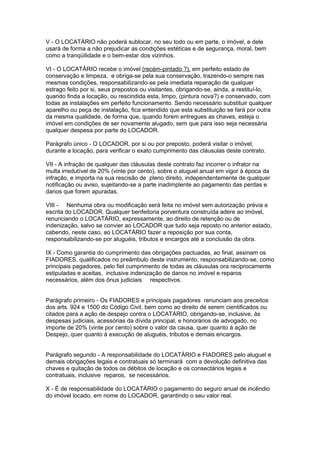 V - O LOCATÁRIO não poderá sublocar, no seu todo ou em parte, o imóvel, e dele
usará de forma a não prejudicar as condições estéticas e de segurança, moral, bem
como a tranqüilidade e o bem-estar dos vizinhos.

VI - O LOCATÁRIO recebe o imóvel (recém-pintado ?), em perfeito estado de
conservação e limpeza, e obriga-se pela sua conservação, trazendo-o sempre nas
mesmas condições, responsabilizando-se pela imediata reparação de qualquer
estrago feito por si, seus prepostos ou visitantes, obrigando-se, ainda, a restituí-lo,
quando finda a locação, ou rescindida esta, limpo, (pintura nova?) e conservado, com
todas as instalações em perfeito funcionamento. Sendo necessário substituir qualquer
aparelho ou peça de instalação, fica entendido que esta substituição se fará por outra
da mesma qualidade, de forma que, quando forem entregues as chaves, esteja o
imóvel em condições de ser novamente alugado, sem que para isso seja necessária
qualquer despesa por parte do LOCADOR.

Parágrafo único - O LOCADOR, por si ou por preposto, poderá visitar o imóvel,
durante a locação, para verificar o exato cumprimento das cláusulas deste contrato.

VII - A infração de qualquer das cláusulas deste contrato faz incorrer o infrator na
multa irredutível de 20% (vinte por cento), sobre o aluguel anual em vigor à época da
infração, e importa na sua rescisão de pleno direito, independentemente de qualquer
notificação ou aviso, sujeitando-se a parte inadimplente ao pagamento das perdas e
danos que forem apuradas.

VIII - Nenhuma obra ou modificação será feita no imóvel sem autorização prévia e
escrita do LOCADOR. Qualquer benfeitoria porventura construída adere ao imóvel,
renunciando o LOCATÁRIO, expressamente, ao direito de retenção ou de
indenização, salvo se convier ao LOCADOR que tudo seja reposto no anterior estado,
cabendo, neste caso, ao LOCATÁRIO fazer a reposição por sua conta,
responsabilizando-se por aluguéis, tributos e encargos até a conclusão da obra.

IX - Como garantia do cumprimento das obrigações pactuadas, ao final, assinam os
FIADORES, qualificados no preâmbulo deste instrumento, responsabilizando-se, como
principais pagadores, pelo fiel cumprimento de todas as cláusulas ora reciprocamente
estipuladas e aceitas, inclusive indenização de danos no imóvel e reparos
necessários, além dos ônus judiciais respectivos.


Parágrafo primeiro - Os FIADORES e principais pagadores renunciam aos preceitos
dos arts. 924 e 1500 do Código Civil, bem como ao direito de serem cientificados ou
citados para a ação de despejo contra o LOCATÁRIO, obrigando-se, inclusive, às
despesas judiciais, acessórias da dívida principal, e honorários de advogado, no
importe de 20% (vinte por cento) sobre o valor da causa, quer quanto à ação de
Despejo, quer quanto à execução de aluguéis, tributos e demais encargos.


Parágrafo segundo - A responsabilidade do LOCATÁRIO e FIADORES pelo aluguel e
demais obrigações legais e contratuais só terminará com a devolução definitiva das
chaves e quitação de todos os débitos de locação e os consectários legais e
contratuais, inclusive reparos, se necessários.

X - É de responsabilidade do LOCATÁRIO o pagamento do seguro anual de incêndio
do imóvel locado, em nome do LOCADOR, garantindo o seu valor real.
 