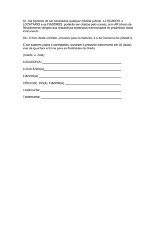 XI - Na hipótese de ser necessária qualquer medida judicial, o LOCADOR, o
LOCATÁRIO e os FIADORES poderão ser citados pelo correio, com AR (Aviso de
Recebimento) dirigido aos respectivos endereços mencionados no preâmbulo deste
instrumento.

XII - O foro deste contrato, inclusive para os fiadores, é o da Comarca de (cidade?).

E por estarem justos e contratados, lavraram o presente instrumento em 02 (duas)
vias de igual teor e forma para as finalidades de direito.

(cidade e data)

LOCADOR(A) ________________________________________________

LOCATÁRIO(A)_______________________________________________

FIADOR(A) __________________________________________________

CÔNJUGE DO(A) FIADOR(A) __________________________________

Testemunha:_________________________________________________

Testemunha: _________________________________________________
 