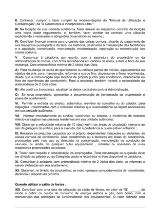 II. Conhecer, cumprir e fazer cumprir as recomendações do "Manual de Utilização e
Conservação", da "X Construtora e Incorporadora Ltda.";
III. Na locação de sua unidade autônoma, fazer anexar ao respectivo contrato de locação
uma cópia deste regulamento, e, também, fazer constar do contrato uma cláusula
explicitando a necessária e obrigatória observância ao mesmo ;
IV. Contribuir financeiramente para o custeio das coisas comuns, através do pagamento de
sua respectiva quota-parte e da taxa de melhoria, destinadas à manutenção das facilidades
e a aquisição, conservação, manutenção, modernização, reparação ou reconstrução das
coisas comuns;
V.   Comunicar à zeladoria, por escrito, com a assinatura do proprietário ou da
administradora do imóvel, com firma reconhecida em cartório de notas, a data e hora de sua
mudança. Com antecedência mínima de 2 (dois) dias úteis.
A) Para mudança de saída do apartamento ou retirada parcial de móveis, equipamentos ou
objetos de arte, para manutenção, reformas e outros fins, dispensa-se a firma reconhecida,
desde que a comunicação seja lançada de próprio punho pelo condômino, diretamente no
livro de ocorrências do condomínio. Para a mudança também haverá a necessidade da
antecedência de 2 (dois) dias;
B) Ato contínuo à mudança, atualizar os dados cadastrais junto à Administração.
C) Se novo proprietário, apresentar a documentação de transmissão da propriedade e
posse do apartamento.
VI. Permitir a entrada do síndico, subsíndico, membro do conselho ou do zelador, para
inspeções relacionadas com o interesse coletivo que eventualmente se façam necessárias
em sua unidade autônoma;
VII. Informar imediatamente ao síndico, subsíndico ou zelador, a incidência de moléstia
infecto-contagiosa nas pessoas residentes em sua unidade autônoma;
VIII. Observar a velocidade máxima de 10 (dez) km/h nas áreas de circulação interna e ao
sair da garagem do edifício para a avenida, dar a preferência a quem estiver entrando ;
IX. Ressarcir os prejuízos causados por si próprio, dependentes, hóspedes ou visitantes, às
coisas comuns do condomínio, seus condôminos ou a terceiros em áreas do condomínio,
provocados pelo mau uso ou descuido na conservação, manutenção ou condução de
veículos, ou ainda, de qualquer outro equipamento , material ou acessório de suas
respectivas propriedades ou posses.
X. Tratar com respeito e consideração os empregados. Toda reclamação ou sugestão deve
ser dirigida ao zelador ou ao Colegiado gestor e registrada no livro disponível na zeladoria.
XI. Comunicar à zeladoria com antecedência mínima de 2 (dois) dias úteis, as reformas a
serem efetuadas em seu apartamento.
XII. Observar, no âmbito do condomínio, os mais rigorosos comportamentos de moralidade,
decência e respeito ao próximo.


Quando utilizar o salão de festas :
XIII. Contribuir com uma taxa de utilização do salão de festas, no valor de R$ ______, de
modo a cobrir os custos de consumo de energia elétrica e gás, bem como, com a
manutenção das condições de funcionalidade dos equipamentos. O valor cobrado será
 