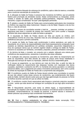 inserido no próximo bloqueto de cobrança do condômino, após a data da reserva, e revertido
para a conta de manutenção do condomínio.
A. A utilização do Salão de Festas é exclusiva dos moradores do Edifício, que só poderão
fazê-la para promoção de atividades sociais, festas comemorativas ou recepções, sendo
vedada a cessão do Salão para atividades político-partidárias, religiosas, profissionais,
mercantis, e jogos considerados "de azar" pela legislação pertinente.
B. É vedada a cessão do Salão de Festas para comemorações particulares dos moradores
do Edifício nas seguintes datas tradicionais: Véspera e dia de Natal; Véspera e dia de Ano
Novo, e, dias de carnaval.
C. Quando o número de convidados exceder o total de __ pessoas, contratar um porteiro /
segurança para fazer o controle de acesso dos mesmos, bem como auxiliar a inspeção
periódica das áreas adjacentes ao salão de festas e garagens.
D. A requisição do Salão de Festas deverá ser feita por escrito ao síndico, com
antecedência mínima de cinco dias. Havendo mais de uma solicitação para o mesmo dia a
preferência será para o primeiro solicitante.
E. A cessão do Salão de Festas está condicionada à prévia assinatura, por parte do
requisitante, de um termo de responsabilidade onde ficará expressamente consignado haver
recebido as referidas dependências em perfeitas condições, assumindo integralmente o
ônus de quaisquer danos que se venham registrar desde a entrega do Salão de Festas,
inclusive os causados por familiares, convidados, prepostos, pessoal contratado e serviçais.
F. Ao término da festa, o morador, em conjunto com o zelador, efetuará uma vistoria para
conferência dos equipamentos, acessórios e utensílios das áreas utilizadas.
G. A avaliação dos prejuízos causados ao Condomínio, para efeito do ressarcimento por
parte do requisitante, será feita através de coleta de preços entre firmas habilitadas à
execução dos serviços de reparo ou reposição, cabendo recurso à assembléia geral.
H. A recusa ao pagamento, ou sua demora por mais de trinta dias, a partir da data da
notificação relativa ao ressarcimento das despesas havidas com reparação dos danos
causados, acarretará o acréscimo de 20% no montante dos danos apurados e a cobrança
judicial do débito, com o pagamento de custas e honorários advocatícios, bem como a perda
do direito da requisição do Salão de Festas até o cumprimento das obrigações.
XIV. O condômino usuário do Salão de Festas deverá orientar seus convidados no sentido
de que não utilizem outras áreas comuns do condomínio, que evidentemente não fazem
parte do Salão. também deverá cuidar para que não haja aglomeração de pessoas na frente
do Edifício durante o período em que se utilizar do Salão.
XV. O condômino usuário ficará responsável pela limpeza e possíveis prejuízos causados
na área , sendo que esta deverá ser entregue em condições de uso logo após encerrada a
festa .
XVI. O Requisitante assumirá, para todos os efeitos legais, a responsabilidade de
manutenção do respeito e das boas normas de conduta e convivência social no decorrer das
atividades, comprometendo-se, na medida do possível, a reprimir abusos e excessos e
afastar pessoas cuja presença seja considerada inconveniente.

                            CAPÍTULO II - DAS PROIBIÇÕES.

Art. 52. Com o objetivo estabelecido no artigo primeiro desta convenção, FICA
EXPRESSAMENTE E TERMINANTEMENTE PROIBIDO :
 
