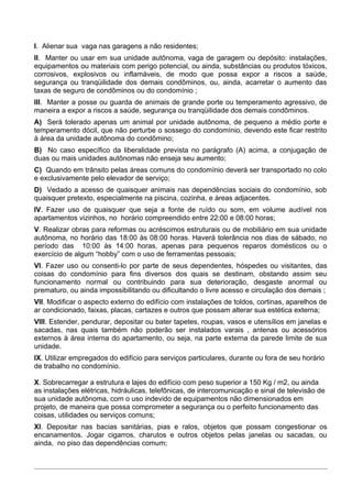 I. Alienar sua vaga nas garagens a não residentes;
II. Manter ou usar em sua unidade autônoma, vaga de garagem ou depósito: instalações,
equipamentos ou materiais com perigo potencial, ou ainda, substâncias ou produtos tóxicos,
corrosivos, explosivos ou inflamáveis, de modo que possa expor a riscos a saúde,
segurança ou tranqüilidade dos demais condôminos, ou, ainda, acarretar o aumento das
taxas de seguro de condôminos ou do condomínio ;
III. Manter a posse ou guarda de animais de grande porte ou temperamento agressivo, de
maneira a expor a riscos a saúde, segurança ou tranqüilidade dos demais condôminos.
A) Será tolerado apenas um animal por unidade autônoma, de pequeno a médio porte e
temperamento dócil, que não perturbe o sossego do condomínio, devendo este ficar restrito
à área da unidade autônoma do condômino;
B) No caso específico da liberalidade prevista no parágrafo (A) acima, a conjugação de
duas ou mais unidades autônomas não enseja seu aumento;
C) Quando em trânsito pelas áreas comuns do condomínio deverá ser transportado no colo
e exclusivamente pelo elevador de serviço;
D) Vedado a acesso de quaisquer animais nas dependências sociais do condomínio, sob
quaisquer pretexto, especialmente na piscina, cozinha, e áreas adjacentes.
IV. Fazer uso de quaisquer que seja a fonte de ruído ou som, em volume audível nos
apartamentos vizinhos, no horário compreendido entre 22:00 e 08:00 horas;
V. Realizar obras para reformas ou acréscimos estruturais ou de mobiliário em sua unidade
autônoma, no horário das 18:00 às 08:00 horas. Haverá tolerância nos dias de sábado, no
período das 10:00 às 14:00 horas, apenas para pequenos reparos domésticos ou o
exercício de algum “hobby” com o uso de ferramentas pessoais;
VI. Fazer uso ou consenti-lo por parte de seus dependentes, hóspedes ou visitantes, das
coisas do condomínio para fins diversos dos quais se destinam, obstando assim seu
funcionamento normal ou contribuindo para sua deterioração, desgaste anormal ou
prematuro, ou ainda impossibilitando ou dificultando o livre acesso e circulação dos demais ;
VII. Modificar o aspecto externo do edifício com instalações de toldos, cortinas, aparelhos de
ar condicionado, faixas, placas, cartazes e outros que possam alterar sua estética externa;
VIII. Estender, pendurar, depositar ou bater tapetes, roupas, vasos e utensílios em janelas e
sacadas, nas quais também não poderão ser instalados varais , antenas ou acessórios
externos à área interna do apartamento, ou seja, na parte externa da parede limite de sua
unidade.
IX. Utilizar empregados do edifício para serviços particulares, durante ou fora de seu horário
de trabalho no condomínio.

X. Sobrecarregar a estrutura e lajes do edifício com peso superior a 150 Kg / m2, ou ainda
as instalações elétricas, hidráulicas, telefônicas, de intercomunicação e sinal de televisão de
sua unidade autônoma, com o uso indevido de equipamentos não dimensionados em
projeto, de maneira que possa comprometer a segurança ou o perfeito funcionamento das
coisas, utilidades ou serviços comuns;
XI. Depositar nas bacias sanitárias, pias e ralos, objetos que possam congestionar os
encanamentos. Jogar cigarros, charutos e outros objetos pelas janelas ou sacadas, ou
ainda, no piso das dependências comum;
 