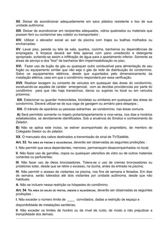XII. Deixar de acondicionar adequadamente em saco plástico resistente o lixo de sua
unidade autônoma;
XIII. Deixar de acondicionar em recipientes adequados, vidros quebrados ou materiais que
possam ferir ou contaminar seu coletor ou transportador ;
XIV. Utilizar o elevador social ao sair da piscina com trajes ou toalhas molhados ou
encharcadas;
XV. Lavar piso, parede ou teto da sala, quartos, cozinha, banheiros ou dependências de
empregada. A limpeza deverá ser feita apenas com pano umedecido e detergente
apropriado, evitando-se assim a infiltração de água para o apartamento inferior. Somente as
áreas de serviço e dos "box" de banheiros têm impermeabilização no piso;
XVI. Fazer uso de bujão de gás ou quaisquer outro combustível para alimentação de seu
fogão ou equipamento similar que não seja o gás da rede de distribuição do condomínio.
Salvo os equipamentos elétricos, desde que suportados pelo dimensionamento da
instalação elétrica, caso em que o condômino responderá por essa verificação.
XVII. Realizar lavagem ou conserto de veículos em quaisquer das áreas do condomínio,
excetuando-se aqueles de caráter emergencial, com as devidas providencias por parte do
condômino para que não haja transtornos, danos ou sujeiras no local ou em veículos
próximos;
 XIII. Estacionar ou guardar motocicletas, bicicletas ou similares em quaisquer das áreas do
condomínio. Deverá utilizar-se de sua vaga de garagem ou armário para despejos ;
XIX. O trânsito de operários ou pessoas estranhas ao condomínio, nas áreas comuns.
 A) Será permitido somente no trajeto portaria/apartamento e vice-versa, nos dias e horários
estabelecidos, se devidamente identificados. Sob a anuência do Síndico e conhecimento do
Zelador.
B) Não se aplica este inciso, se estiver acompanhado do proprietário, de membro do
Colegiado Gestor ou do zelador.
XX. O manuseio dos cabos destinados a transmissão de sinal de TV/Satélite.
Art. 53. NA ÁREA DA PISCINA E ADJACÊNCIAS, deverão ser observadas as seguintes proibições :
I. Não permitir que seus dependentes, menores, permaneçam desacompanhados no local;
II. Não fazer uso de garrafas, copos ou quaisquer utensílios de vidro ou de outros materiais
cortantes ou perfurantes;
III. Não fazer uso de óleos bronzeadores. Tolera-se o uso de cremes bronzeadores ou
protetores solar, desde que se retire o excesso, na ducha, antes da entrada na piscina;
IV. Não permitir o acesso de visitantes na piscina, nos fins de semana e feriados. Em dias
de semana, serão tolerados até dois visitantes por unidade autônoma, desde que não
habituais.
A. Não se incluem nessa restrição os hóspedes do condômino.
Art. 54. NA ÁREA DO SALÃO DE FESTAS, ANEXOS E ADJACÊNCIAS, deverão ser observadas as seguintes
proibições :
I. Não exceder o número limite de ____ convidados, dadas a restrição de espaço e
disponibilidade de instalações sanitárias;
II. Não exceder os limites de horário ou de nível de ruído, de modo a não prejudicar a
tranqüilidade dos demais;
 