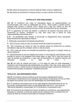 III. Não utilizar churrasqueiras na área do salão de festas, anexos e adjacências.
IV. Não deixar de providenciar a limpeza do local, no prazo máximo de 24 horas.



                            CAPÍTULO III - DAS PENALIDADES

Art. 55. O condômino que violar as disposições legais, as regulamentações ora
convencionadas, bem como as deliberadas em A.G.C., ficará sujeito a sanção punitiva,
podendo dela recorrer à próxima A.G.C. desde que o faça por escrito no livro de
ocorrências, dentro do prazo de quinze dias a contar do recebimento de sua notificação.
§ 1º. O pagamento de multa não abstêm o condômino de ressarcir eventuais danos ao
condomínio ou terceiro, condômino ou não, bem como não o exime de suas
responsabilidades decorrentes da lei.
§ 2º. As penalidades para infração à Convenção ou Regulamento ficam estipuladas,
proporcionalmente à gravidade da mesma :
I. Notificação sancionadora formalizada textualmente;
II. 20% (vinte por cento) do valor da parcela mensal de custeio do condomínio;
III. 50% (cinqüenta por cento) do valor da parcela mensal de condomínio na primeira
reincidência, seja qual for a infração, similar ou não à primeira;
IV. 100 % (cem por cento) nas reincidências posteriores, seja qual for a infração, similar ou
não às anteriores.
V. Especificamente no caso de violação aos incisos I e II do artigo 52, será cobrada a multa
prevista no inciso IV do parágrafo único deste artigo, ou seja, 100 % (cem por cento) do
valor da parcela de condomínio, a cada mês de permanência do inquilino indevido aos
interesses        comuns,         no        caso          do         inciso        I.

Art. 56. Em caso de infração aos inciso I e II do artigo 52, além da multa estipulada o
condômino será responsável pelo desfazimento do contrato. Caso não o faça, após os três
primeiros meses, o síndico tomará as devidas providencias legais, cabendo ao condômino o
ressarcimento de todas as despesas realizadas para tanto.


TÍTULO VIII - DAS DISPOSIÇÕES FINAIS
Art. 57. O condômino deverá cientificar-se da Convenção e Regulamento Interno,
confirmando o recebimento de sua respectiva cópia através de assinatura em livro ou Folha
de registro de protocolo, bem como das deliberações das Assembléias Gerais.
§ 1º. O condômino não poderá eximir-se de culpa alegando desconhecimento da Lei, da
Convenção, do Regulamento Interno ou das deliberações das A.G.C., bem como do
"Manual de Utilização e Conservação" da "X Construtora e Incorporadora Ltda.";
§ 2º. O Condomínio não responde por danos causados por condôminos, seus dependentes,
hóspedes ou visitantes, ou ainda por aquele que por quaisquer meio ou pretexto teve seu
acesso às áreas do condomínio permitido por quaisquer condômino.
 
