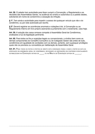 Art. 58. O zelador tem autoridade para fazer cumprir a Convenção, o Regulamento e as
decisões das Assembléias Gerais, na ausência do síndico e subsíndico ou a pedido destes,
solicitando em nome do condomínio a cessação da infração.
§ 1º. Tem ainda a autoridade para impedir o acesso de quaisquer veículo que não o do
condômino, ou por este autorizado por escrito.
§ 2º. Deverá registrar as ocorrências anormais e violações à lei, à Convenção ou ao
Regulamento Interno em livro próprio assinando-a juntamente com o reclamante, caso haja.
Art. 59. A solução dos casos omissos compete à Assembléia Geral de Condôminos,
analisados a luz da legislação pertinente.
Art. 60. Para todos os fins e sujeições legais ou convencionais, o síndico bem como os
demais componentes do Conselho Consultivo ou do Colegiado Gestor são antes de tudo,
condôminos em igualdade de condições com os demais, portanto, sem quaisquer privilégios
quais não os previstos ou concedidos por deliberação de Assembléia Geral.
Art. 61. PARA TODOS OS FEITOS E EFEITOS DE DIREITO ESTA CONVENÇÃO PASSA A VIGER A PARTIR DA DATA DA
APROVAÇÃO EM ASSEMBLÉIA GERAL DE CONDÔMINOS, REVOGANDO AS DISPOSIÇÕES EM CONTRÁRIO EVENTUALMENTE
ESTABELECIDAS NA CONVENÇÃO DATADA DE ____, OU NA MINUTA DE CONVENÇÃO DATADA DE ______.
 