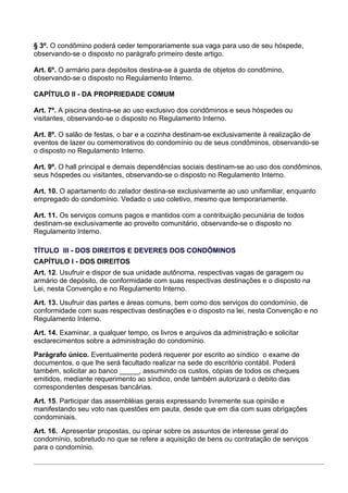 § 3º. O condômino poderá ceder temporariamente sua vaga para uso de seu hóspede,
observando-se o disposto no parágrafo primeiro deste artigo.

Art. 6º. O armário para depósitos destina-se à guarda de objetos do condômino,
observando-se o disposto no Regulamento Interno.

CAPÍTULO II - DA PROPRIEDADE COMUM

Art. 7º. A piscina destina-se ao uso exclusivo dos condôminos e seus hóspedes ou
visitantes, observando-se o disposto no Regulamento Interno.

Art. 8º. O salão de festas, o bar e a cozinha destinam-se exclusivamente à realização de
eventos de lazer ou comemorativos do condomínio ou de seus condôminos, observando-se
o disposto no Regulamento Interno.

Art. 9º. O hall principal e demais dependências sociais destinam-se ao uso dos condôminos,
seus hóspedes ou visitantes, observando-se o disposto no Regulamento Interno.

Art. 10. O apartamento do zelador destina-se exclusivamente ao uso unifamiliar, enquanto
empregado do condomínio. Vedado o uso coletivo, mesmo que temporariamente.

Art. 11. Os serviços comuns pagos e mantidos com a contribuição pecuniária de todos
destinam-se exclusivamente ao proveito comunitário, observando-se o disposto no
Regulamento Interno.

TÍTULO III - DOS DIREITOS E DEVERES DOS CONDÔMINOS
CAPÍTULO I - DOS DIREITOS
Art. 12. Usufruir e dispor de sua unidade autônoma, respectivas vagas de garagem ou
armário de depósito, de conformidade com suas respectivas destinações e o disposto na
Lei, nesta Convenção e no Regulamento Interno.
Art. 13. Usufruir das partes e áreas comuns, bem como dos serviços do condomínio, de
conformidade com suas respectivas destinações e o disposto na lei, nesta Convenção e no
Regulamento Interno.
Art. 14. Examinar, a qualquer tempo, os livros e arquivos da administração e solicitar
esclarecimentos sobre a administração do condomínio.
Parágrafo único. Eventualmente poderá requerer por escrito ao síndico o exame de
documentos, o que lhe será facultado realizar na sede do escritório contábil. Poderá
também, solicitar ao banco _____, assumindo os custos, cópias de todos os cheques
emitidos, mediante requerimento ao síndico, onde também autorizará o debito das
correspondentes despesas bancárias.
Art. 15. Participar das assembléias gerais expressando livremente sua opinião e
manifestando seu voto nas questões em pauta, desde que em dia com suas obrigações
condominiais.
Art. 16. Apresentar propostas, ou opinar sobre os assuntos de interesse geral do
condomínio, sobretudo no que se refere a aquisição de bens ou contratação de serviços
para o condomínio.
 