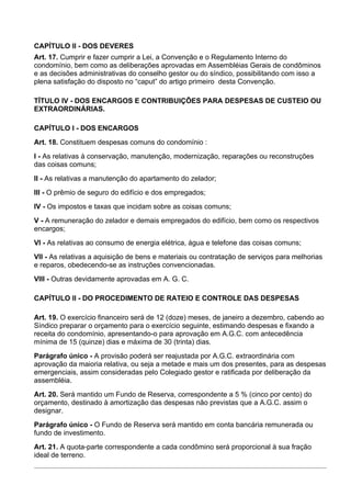CAPÍTULO II - DOS DEVERES
Art. 17. Cumprir e fazer cumprir a Lei, a Convenção e o Regulamento Interno do
condomínio, bem como as deliberações aprovadas em Assembléias Gerais de condôminos
e as decisões administrativas do conselho gestor ou do síndico, possibilitando com isso a
plena satisfação do disposto no “caput” do artigo primeiro desta Convenção.

TÍTULO IV - DOS ENCARGOS E CONTRIBUIÇÕES PARA DESPESAS DE CUSTEIO OU
EXTRAORDINÁRIAS.

CAPÍTULO I - DOS ENCARGOS
Art. 18. Constituem despesas comuns do condomínio :
I - As relativas à conservação, manutenção, modernização, reparações ou reconstruções
das coisas comuns;
II - As relativas a manutenção do apartamento do zelador;
III - O prêmio de seguro do edifício e dos empregados;
IV - Os impostos e taxas que incidam sobre as coisas comuns;
V - A remuneração do zelador e demais empregados do edifício, bem como os respectivos
encargos;
VI - As relativas ao consumo de energia elétrica, água e telefone das coisas comuns;
VII - As relativas a aquisição de bens e materiais ou contratação de serviços para melhorias
e reparos, obedecendo-se as instruções convencionadas.
VIII - Outras devidamente aprovadas em A. G. C.

CAPÍTULO II - DO PROCEDIMENTO DE RATEIO E CONTROLE DAS DESPESAS

Art. 19. O exercício financeiro será de 12 (doze) meses, de janeiro a dezembro, cabendo ao
Síndico preparar o orçamento para o exercício seguinte, estimando despesas e fixando a
receita do condomínio, apresentando-o para aprovação em A.G.C. com antecedência
mínima de 15 (quinze) dias e máxima de 30 (trinta) dias.
Parágrafo único - A provisão poderá ser reajustada por A.G.C. extraordinária com
aprovação da maioria relativa, ou seja a metade e mais um dos presentes, para as despesas
emergenciais, assim consideradas pelo Colegiado gestor e ratificada por deliberação da
assembléia.
Art. 20. Será mantido um Fundo de Reserva, correspondente a 5 % (cinco por cento) do
orçamento, destinado à amortização das despesas não previstas que a A.G.C. assim o
designar.
Parágrafo único - O Fundo de Reserva será mantido em conta bancária remunerada ou
fundo de investimento.
Art. 21. A quota-parte correspondente a cada condômino será proporcional à sua fração
ideal de terreno.
 