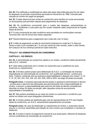 Art. 22. Fica ratificada a modificação do rateio das áreas úteis efetivada para fins de rateio
de despesas na previsão orçamentaria aprovada em Novembro de 1998, motivada pela
redução do número de vagas de garagem.
Art. 23. O saldo disponível das contas do condomínio será mantido em conta remunerada
ou de poupança que permitam saques para pagamentos de despesas.

Art. 24. Os condôminos concorrerão para o custeio das despesas, extraordinárias ou
ordinárias, recolhendo a cota parte que lhe couber mediante rateio proporcional às frações
ideais de terreno.
§ 1.º A cota condominial de cada condômino será parcelada em contribuições mensais
vencíveis até o dia 05 (cinco) dos meses seguintes.

§ 2.º Haverá tolerância para o pagamento sem multa até o dia 10 (dez).

§ 3º. A falta de pagamento na data do vencimento implicará em multa de 2 % (dois por
cento) e mais o juro moratório de 1 % (um por cento) ao mês vencido, sobre o valor devido,
sem prejuízo de sua cobrança judicial por ação executiva.

TÍTULO V - DA ADMINISTRAÇÃO DO CONDOMÍNIO
CAPÍTULO I - DO SÍNDICO
Art. 25. A administração do condomínio caberá a um síndico, condômino eleito bienalmente
pela A.G.C. ordinária.
§ 1º. Será eleito juntamente com o síndico um subsíndico que o substituirá em suas
ausências ou impedimentos.
Art. 26. O Síndico poderá propor para deliberação da A.G.C. a contratação de empresa
especializada em administração de condomínio, com qualificação técnico - jurídica para
tanto. Todavia, mantendo sob sua exclusiva responsabilidade o disposto nos incisos I, II, III,
V, VI, VII, XIV, XVI, XVII, XIX, XX, XXI, XXII, XXIII e XXIV, do artigo 30 desta convenção.
Parágrafo único. A empresa aprovada deverá prestar a assessoria administrativa e técnico
- jurídica para o exercício das atribuições que permanecerão sob a responsabilidade do
síndico, e assumir a responsabilidade pelo exercício de todas as demais competências
descritas no artigo 30 desta convenção, além daquelas outras de sua exclusiva
especialidade e competência.
Art. 27. Não poderá candidatar-se ao cargo de síndico ou subsíndico o condômino que
estiver em atraso com suas obrigações condominiais.
Art. 28. O síndico poderá ser destituído pelo voto de representantes de 51% das frações
ideais do condomínio, em A.G.C. extraordinária especialmente convocada.
Parágrafo único. No caso de destituição ou impedimento do síndico, o subsíndico deverá
assumir e convocar assembléia para eleição de outro síndico que completará o mandato do
destituído.
Art. 29. O síndico é isento do pagamento mensal de sua quota-parte, referente às despesas
comuns (ordinárias) de manutenção do condomínio.
 