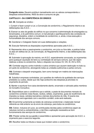 Parágrafo único. Deverá contribuir mensalmente com os valores correspondente a :
Despesas extraordinárias, INSS da obra e consumo de gás.
CAPÍTULO II - DA COMPETÊNCIA DO SÍNDICO
Art. 30. Compete ao síndico :
I. Cumprir e fazer cumprir a Lei, a Convenção de condomínio, o Regulamento interno e as
deliberações das A.G.C. ;
II. Exercer os atos de gestão do edifício no que concerne à administração de empregados ou
terceirizados, e do patrimônio comum; à manutenção e aperfeiçoamento das condições de
segurança, disciplina, ordem e moralidade do condomínio, e, ainda, à boa execução e
funcionalidade dos serviços comuns;
III. Coordenar o Colegiado Gestor em suas deliberações e votações;
IV. Executar fielmente as disposições orçamentárias aprovadas pela A.G.C. ;
V. Representar ativa e passivamente o condomínio, em juízo ou fora dele, e praticar todos
os atos em defesa da Lei, da Convenção, do Regulamento Interno, e das deliberações das
A.G.C. ;
VI. Submeter à aprovação da maioria, em A.G.C. especialmente convocada, os orçamentos
para quaisquer aquisição de bens ou contratação de serviços comuns, que não sejam
relativas a obras no condomínio. Salvo o disposto nos incisos VII, VIII, IX, XVI e XVII;
VII. Contratar seguros contra incêndio e outros sinistros que causem destruição no todo ou
em parte do condomínio, abrangendo todas as unidades autônomas e partes comuns;
VIII. Contratar e despedir empregados, bem como transigir em matéria de indenizações
trabalhistas;
IX. Substituir empresas contratadas, por questões de melhoria da qualidade dos serviços
prestados ou custos, desde que não haja acréscimo das despesas já previstas no
orçamento do período;
X. Manter e escriturar livro-caixa devidamente aberto, encerrado e rubricado pelos membros
do Conselho Consultivo;
XI. Disponibilizar para o condômino que a solicite, a pasta de documentos mensais do
condomínio contendo notas fiscais, recibos, editais, orçamentos, guias de recolhimento de
impostos ou taxas, extratos bancários e demais documentos do mês. O exame dos
documentos será agendado com o escritório contábil, onde será realizado.
XII. Encaminhar juntamente ao boleto de cobrança condominial, o balancete mensal
referente ao mês anterior ao do envio da cobrança, para todos os condôminos;
XIII. Cobrar, inclusive em juízo, as contribuições devidas pelos condôminos sejam de
natureza normal ou extraordinárias, e dar-lhes a aplicação necessária ao bom
funcionamento dos serviços do condomínio;
XIV. Prestar contas de sua gestão à assembléia e apresentar para aprovação da A.G.C. o
orçamento para o exercício seguinte;
XV. Recolher todos os tributos e taxas que incidam sobre o condomínio;
 